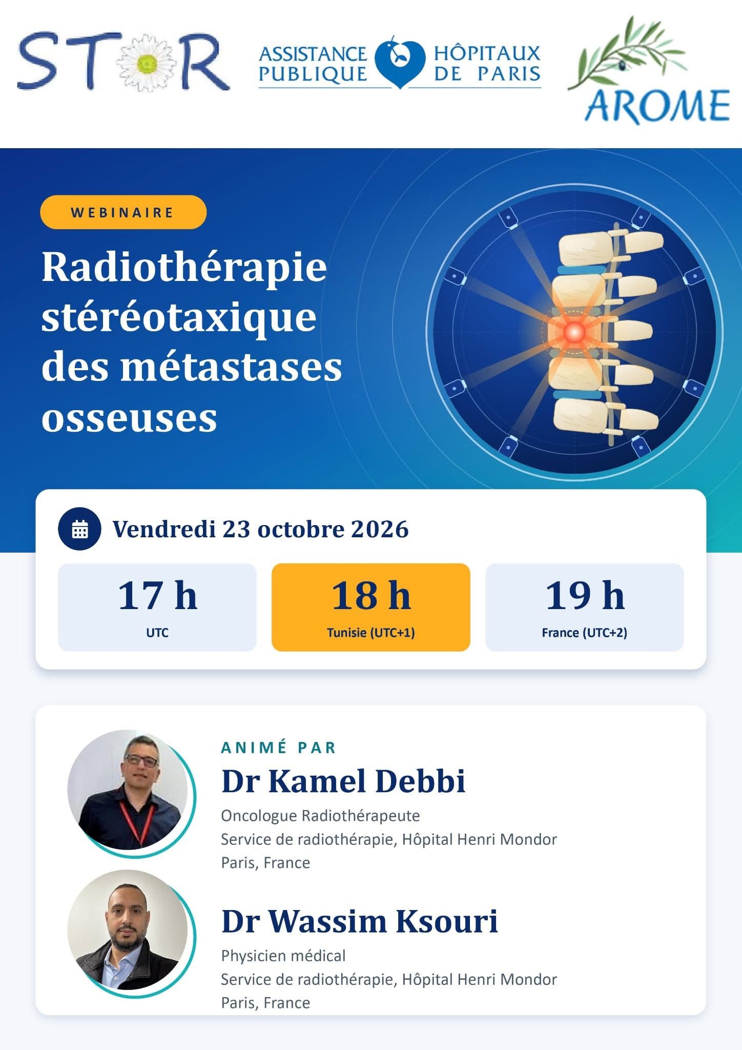 1er webinaire : la radiothérapie stéréotaxique des métastases osseuses  Ce premier rendez-vous sera l’occasion de :  faire le point sur les indications et les données récentes de la radiothérapie stéréotaxique des métastases osseuses ; optimiser les pratiques cliniques, de la sélection des patients à la mise en œuvre du traitement ; partager les expériences entre experts et échanger autour de cas concrets.  Date et horaires : vendredi 23 octobre 2026 17h00 UTC | 18h00 (Tunisie) | 19h00 (France)  Intervenants Ce webinaire sera animé par les experts du Service de Radiothérapie de l’Hôpital Henri Mondor (Paris) :  Dr Kamel Debbi, oncologue radiothérapeute Dr Wassim Ksouri, physicien médical  Nous vous attendons nombreux ! Le lien de diffusion vous sera communiqué prochainement.